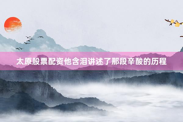 太原股票配资他含泪讲述了那段辛酸的历程
