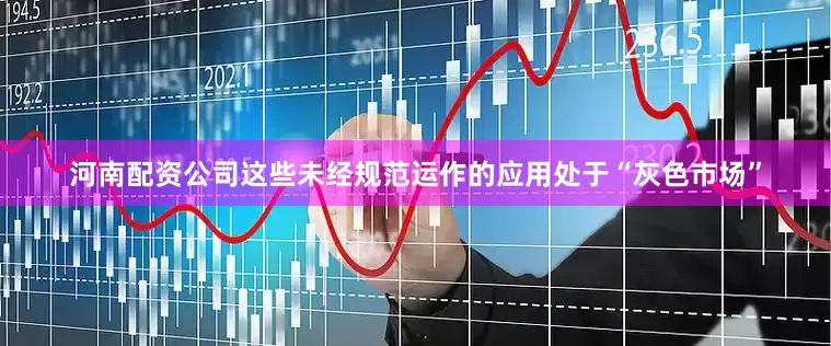 河南配资公司这些未经规范运作的应用处于“灰色市场”