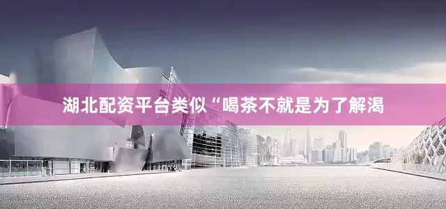 湖北配资平台类似“喝茶不就是为了解渴