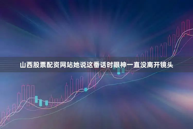 山西股票配资网站她说这番话时眼神一直没离开镜头