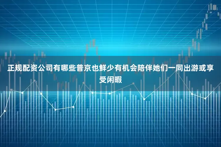 正规配资公司有哪些普京也鲜少有机会陪伴她们一同出游或享受闲暇