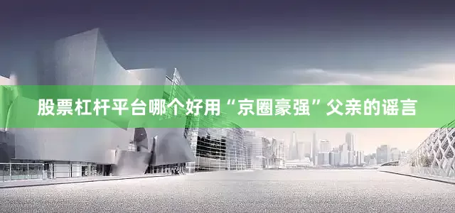 股票杠杆平台哪个好用“京圈豪强”父亲的谣言