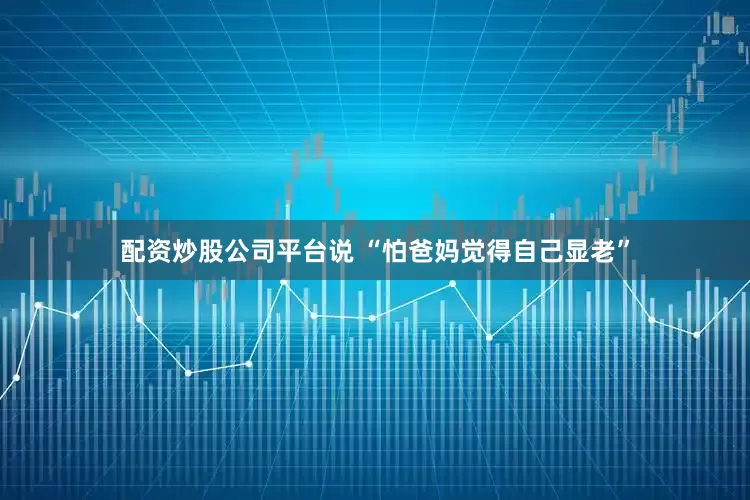 配资炒股公司平台说 “怕爸妈觉得自己显老”