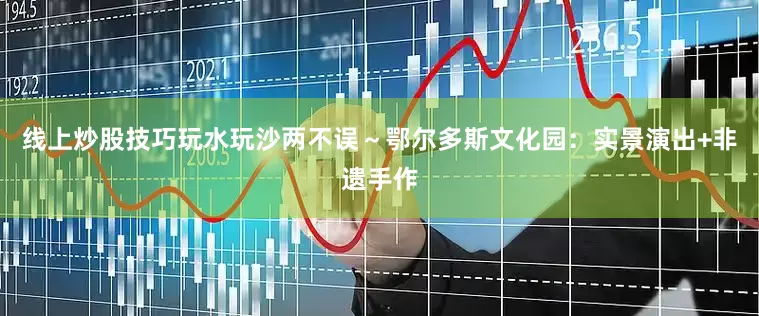 线上炒股技巧玩水玩沙两不误～鄂尔多斯文化园：实景演出+非遗手作