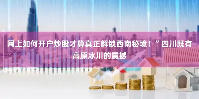 网上如何开户炒股才算真正解锁西南秘境！”四川既有高原冰川的震撼